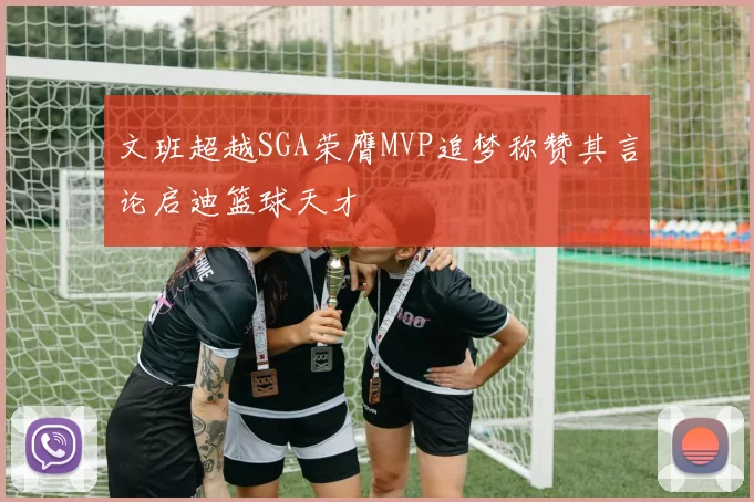 文班超越SGA荣膺MVP追梦称赞其言论启迪篮球天才