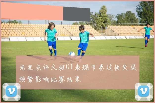 老里点评文班G1表现节奏过快失误频繁影响比赛结果