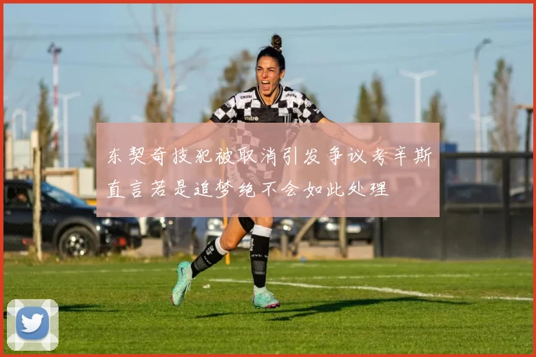 东契奇技犯被取消引发争议考辛斯直言若是追梦绝不会如此处理