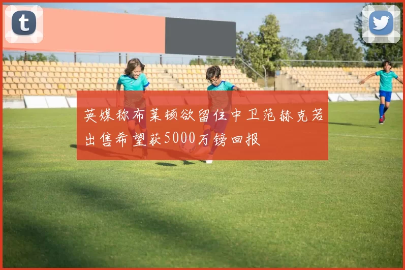 英媒称布莱顿欲留住中卫范赫克若出售希望获5000万镑回报