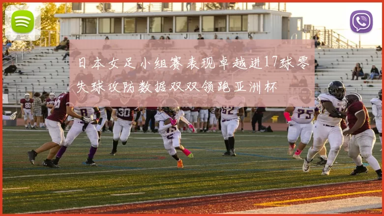 日本女足小组赛表现卓越进17球零失球攻防数据双双领跑亚洲杯