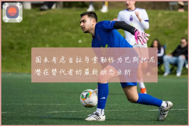 国米考虑吉拉与索勒作为巴斯托尼潜在替代者的最新动态分析