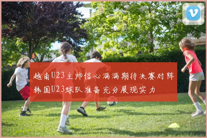 越南U23主帅信心满满期待决赛对阵韩国U23球队准备充分展现实力