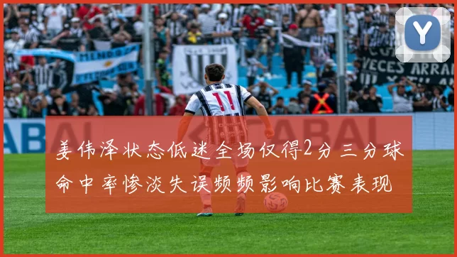 姜伟泽状态低迷全场仅得2分三分球命中率惨淡失误频频影响比赛表现