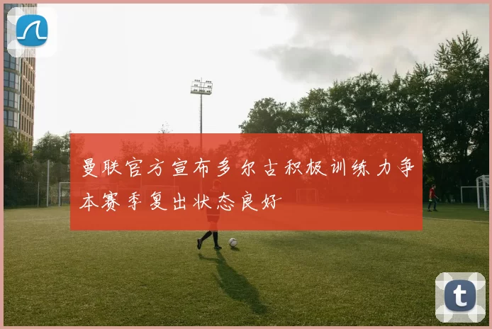 曼联官方宣布多尔古积极训练力争本赛季复出状态良好