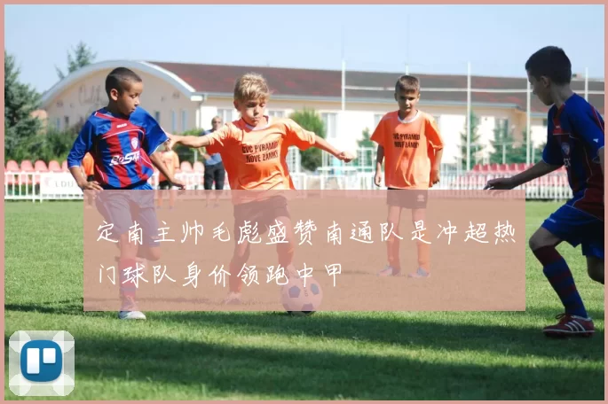 定南主帅毛彪盛赞南通队是冲超热门球队身价领跑中甲