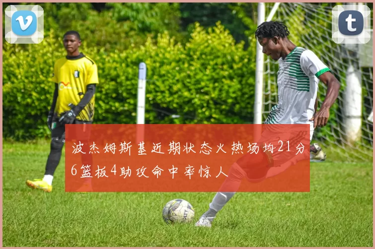波杰姆斯基近期状态火热场均21分6篮板4助攻命中率惊人