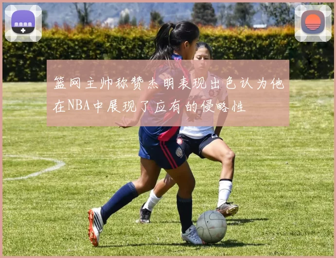 篮网主帅称赞杰明表现出色认为他在NBA中展现了应有的侵略性