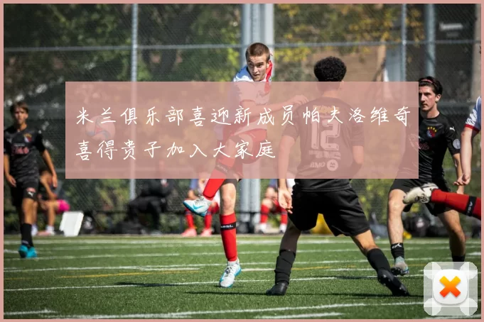 米兰俱乐部喜迎新成员帕夫洛维奇喜得贵子加入大家庭