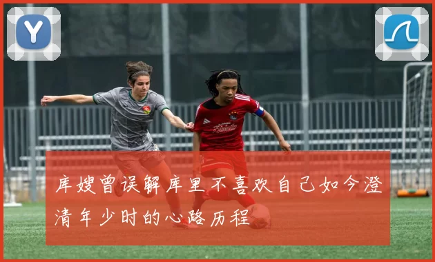 库嫂曾误解库里不喜欢自己如今澄清年少时的心路历程