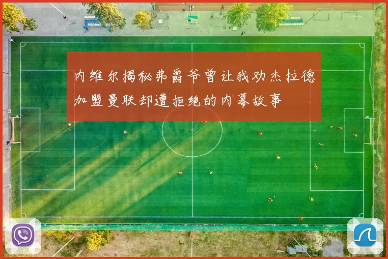 内维尔揭秘弗爵爷曾让我劝杰拉德加盟曼联却遭拒绝的内幕故事