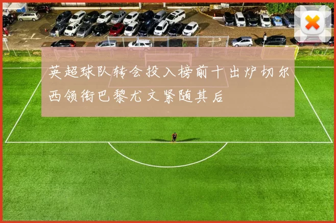 英超球队转会投入榜前十出炉切尔西领衔巴黎尤文紧随其后