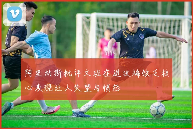 阿里纳斯批评文班在进攻端缺乏核心表现让人失望与愤怒