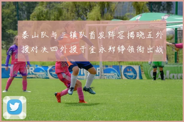 泰山队与三镇队首发阵容揭晓五外援对决四外援于金永郑铮领衔出战