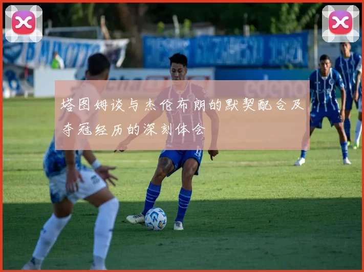 塔图姆谈与杰伦布朗的默契配合及夺冠经历的深刻体会
