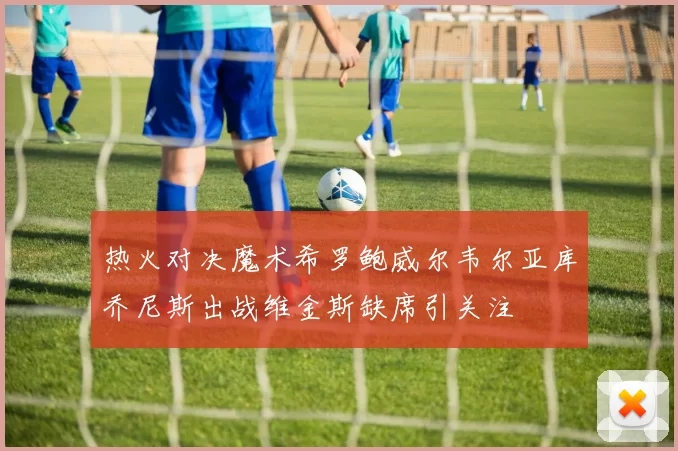 热火对决魔术希罗鲍威尔韦尔亚库乔尼斯出战维金斯缺席引关注