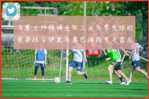 马赛主帅强调全取三分与零失球的重要性古伊里与奥巴梅扬可共首发