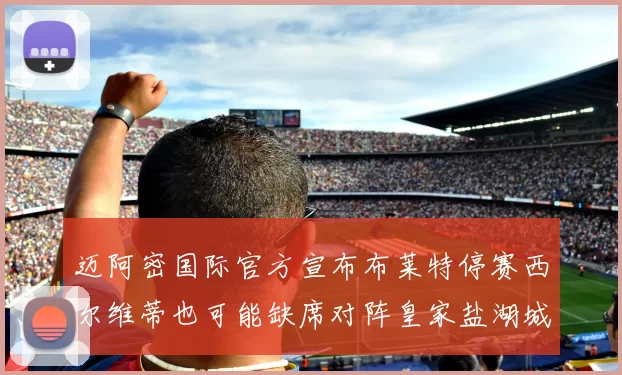 迈阿密国际官方宣布布莱特停赛西尔维蒂也可能缺席对阵皇家盐湖城的比赛