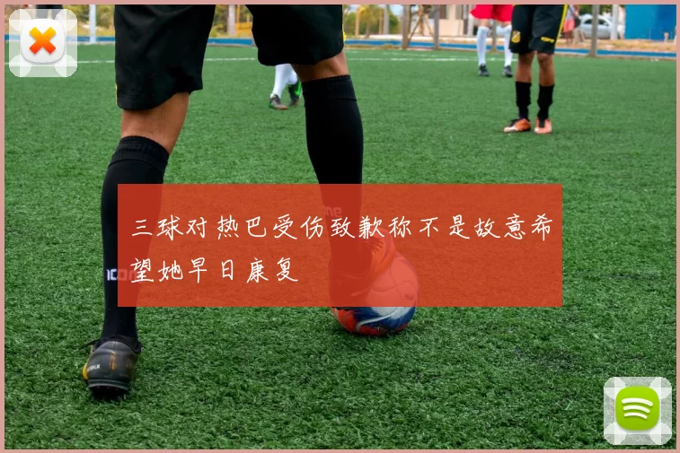 三球对热巴受伤致歉称不是故意希望她早日康复