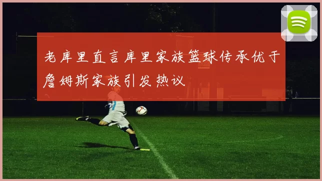 老库里直言库里家族篮球传承优于詹姆斯家族引发热议