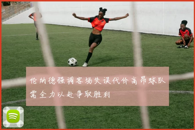伦纳德强调客场失误代价高昂球队需全力以赴争取胜利
