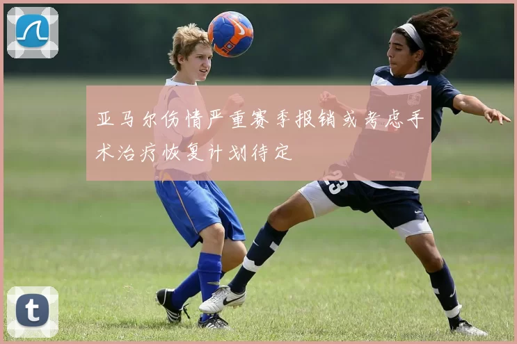 亚马尔伤情严重赛季报销或考虑手术治疗恢复计划待定