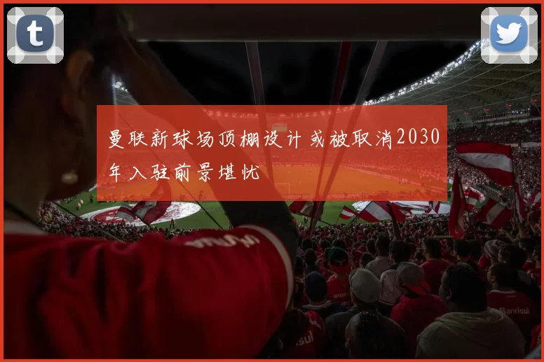曼联新球场顶棚设计或被取消2030年入驻前景堪忧