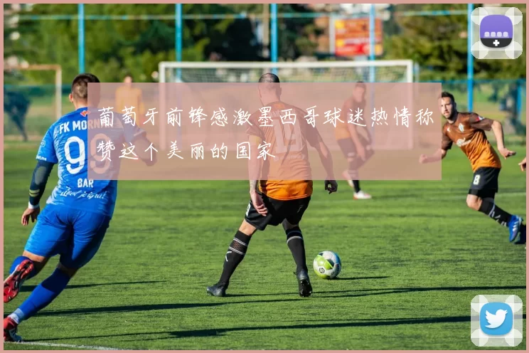 葡萄牙前锋感激墨西哥球迷热情称赞这个美丽的国家