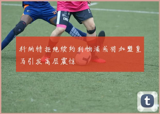 科纳特拒绝续约利物浦或将加盟皇马引发高层震惊