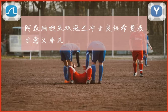 阿森纳迎来双冠王冲击良机希曼表示意义非凡