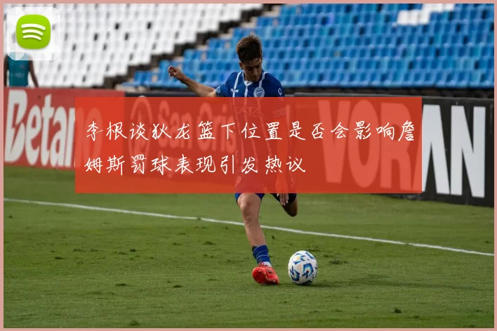 李根谈狄龙篮下位置是否会影响詹姆斯罚球表现引发热议