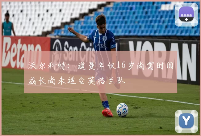 沃尔科特：道曼年仅16岁尚需时间成长尚未适合英格兰队