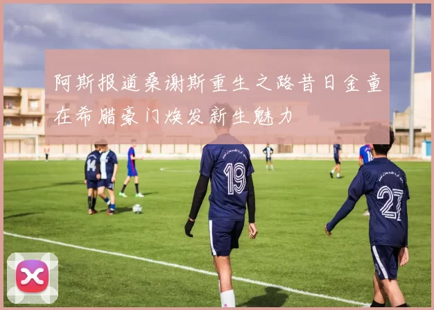 阿斯报道桑谢斯重生之路昔日金童在希腊豪门焕发新生魅力