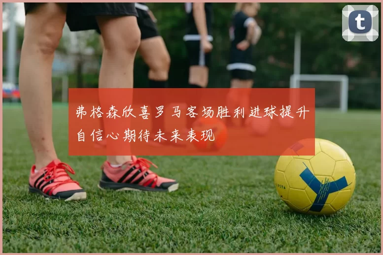 弗格森欣喜罗马客场胜利进球提升自信心期待未来表现