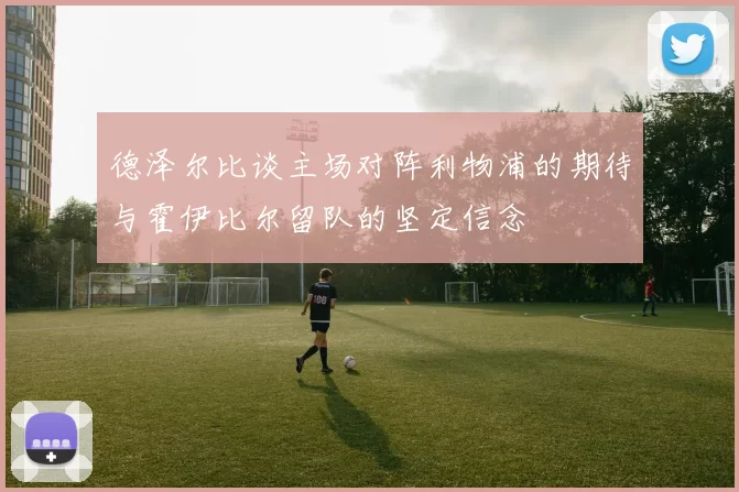 德泽尔比谈主场对阵利物浦的期待与霍伊比尔留队的坚定信念